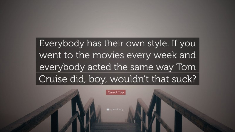 Carrot Top Quote: “Everybody has their own style. If you went to the movies every week and everybody acted the same way Tom Cruise did, boy, wouldn’t that suck?”