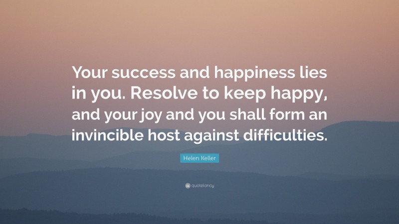 Helen Keller Quote: “Your success and happiness lies in you. Resolve to keep happy, and your joy and you shall form an invincible host against difficulties.”