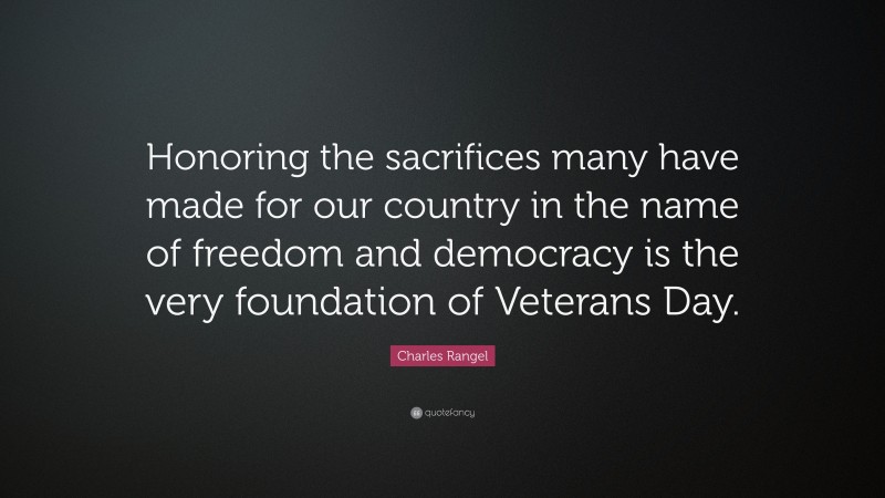 Charles Rangel Quote: “Honoring the sacrifices many have made for our country in the name of freedom and democracy is the very foundation of Veterans Day.”