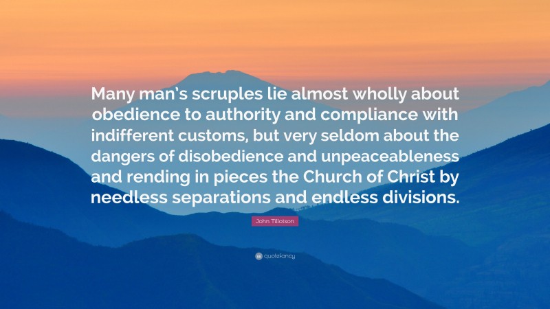 John Tillotson Quote: “Many man’s scruples lie almost wholly about obedience to authority and compliance with indifferent customs, but very seldom about the dangers of disobedience and unpeaceableness and rending in pieces the Church of Christ by needless separations and endless divisions.”