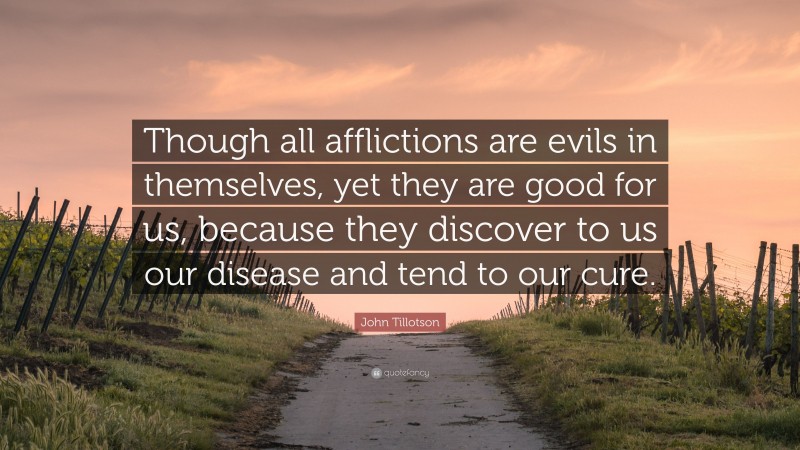John Tillotson Quote: “Though all afflictions are evils in themselves, yet they are good for us, because they discover to us our disease and tend to our cure.”