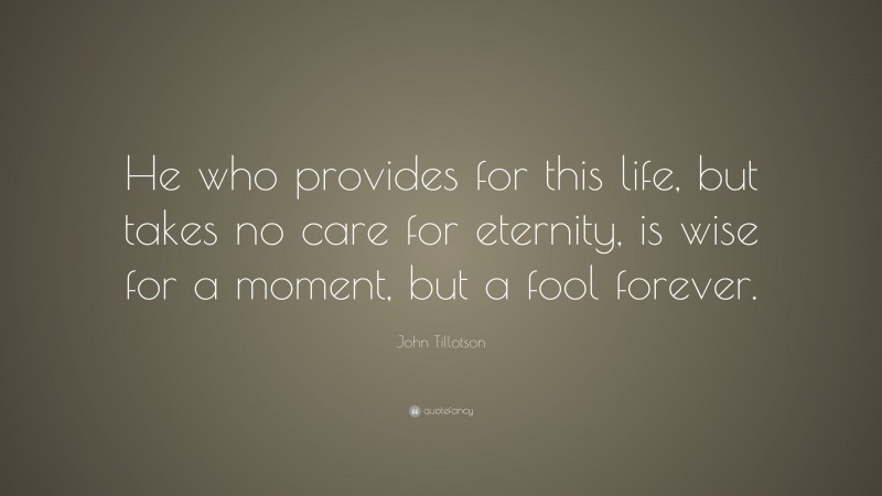 John Tillotson Quote: “He who provides for this life, but takes no care for eternity, is wise for a moment, but a fool forever.”