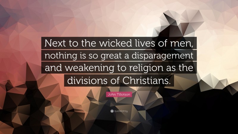 John Tillotson Quote: “Next to the wicked lives of men, nothing is so great a disparagement and weakening to religion as the divisions of Christians.”