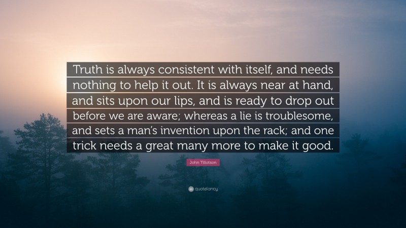 John Tillotson Quote: “Truth is always consistent with itself, and needs nothing to help it out. It is always near at hand, and sits upon our lips, and is ready to drop out before we are aware; whereas a lie is troublesome, and sets a man’s invention upon the rack; and one trick needs a great many more to make it good.”