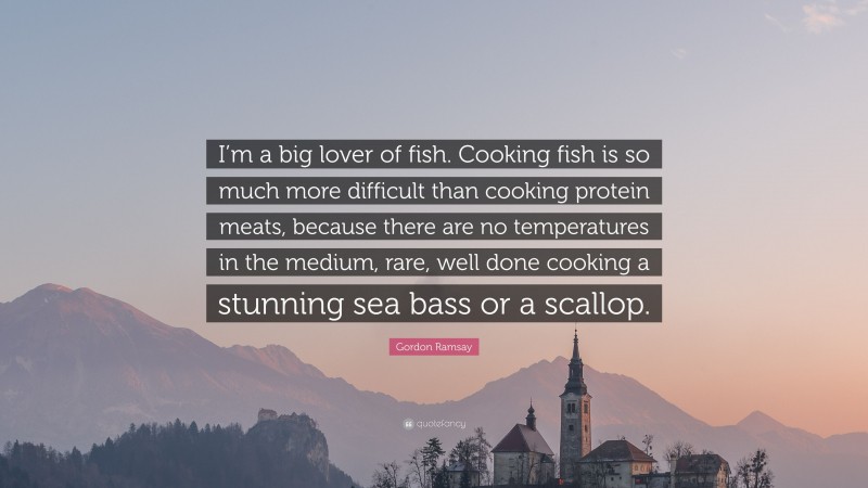 Gordon Ramsay Quote: “I’m a big lover of fish. Cooking fish is so much more difficult than cooking protein meats, because there are no temperatures in the medium, rare, well done cooking a stunning sea bass or a scallop.”