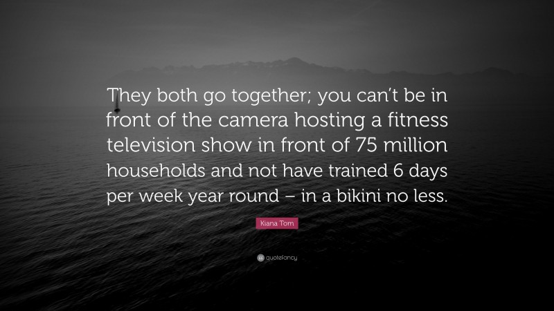 Kiana Tom Quote: “They both go together; you can’t be in front of the camera hosting a fitness television show in front of 75 million households and not have trained 6 days per week year round – in a bikini no less.”