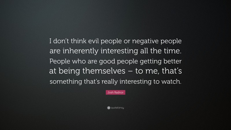 Josh Radnor Quote: “I don’t think evil people or negative people are inherently interesting all the time. People who are good people getting better at being themselves – to me, that’s something that’s really interesting to watch.”