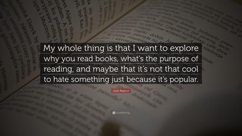 Josh Radnor Quote: “My whole thing is that I want to explore why you read books, what’s the purpose of reading, and maybe that it’s not that cool to hate something just because it’s popular.”