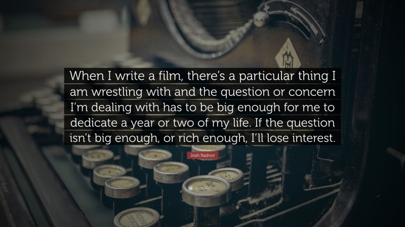 Josh Radnor Quote: “When I write a film, there’s a particular thing I am wrestling with and the question or concern I’m dealing with has to be big enough for me to dedicate a year or two of my life. If the question isn’t big enough, or rich enough, I’ll lose interest.”