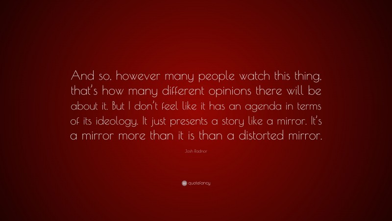 Josh Radnor Quote: “And so, however many people watch this thing, that’s how many different opinions there will be about it. But I don’t feel like it has an agenda in terms of its ideology. It just presents a story like a mirror. It’s a mirror more than it is than a distorted mirror.”