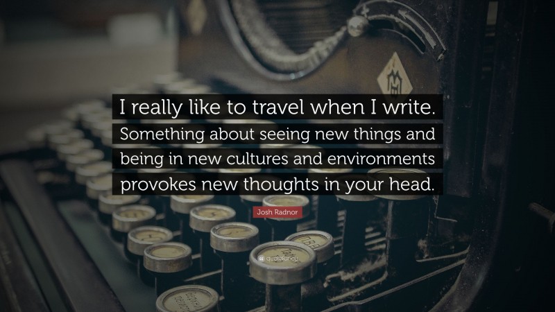 Josh Radnor Quote: “I really like to travel when I write. Something about seeing new things and being in new cultures and environments provokes new thoughts in your head.”