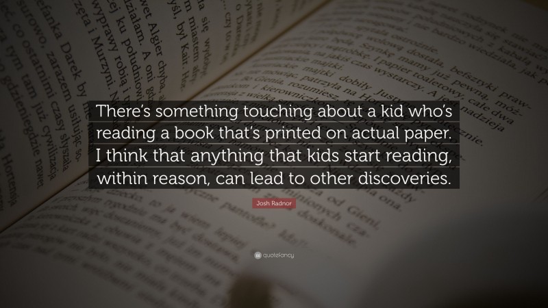 Josh Radnor Quote: “There’s something touching about a kid who’s reading a book that’s printed on actual paper. I think that anything that kids start reading, within reason, can lead to other discoveries.”