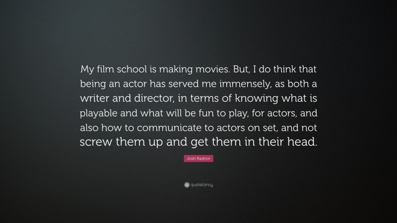 Josh Radnor Quote: “My film school is making movies. But, I do think that being an actor has served me immensely, as both a writer and director, in terms of knowing what is playable and what will be fun to play, for actors, and also how to communicate to actors on set, and not screw them up and get them in their head.”