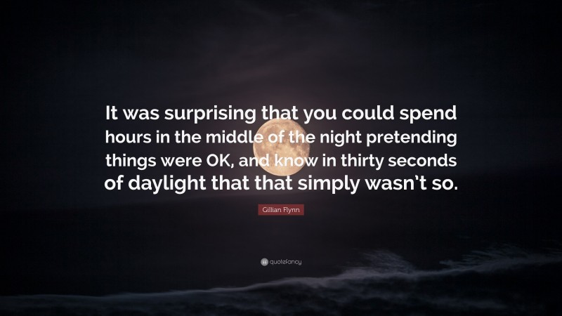 Gillian Flynn Quote: “It was surprising that you could spend hours in the middle of the night pretending things were OK, and know in thirty seconds of daylight that that simply wasn’t so.”