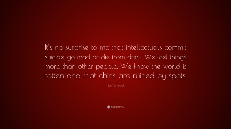 Sue Townsend Quote: “It’s no surprise to me that intellectuals commit suicide, go mad or die from drink. We feel things more than other people. We know the world is rotten and that chins are ruined by spots.”