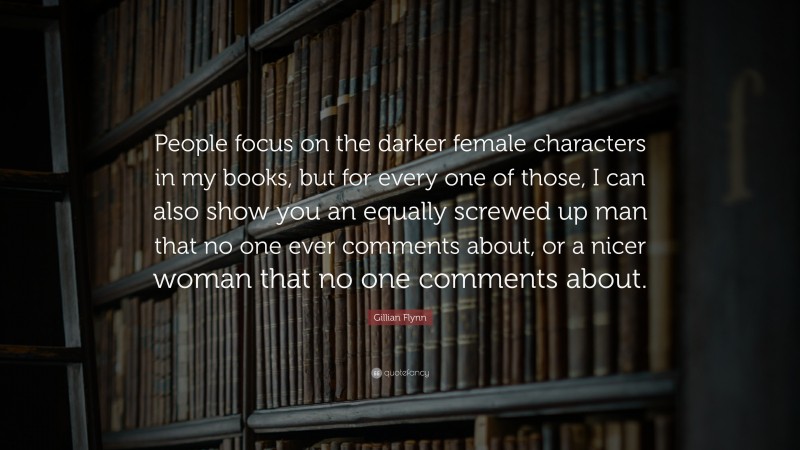 Gillian Flynn Quote: “People focus on the darker female characters in my books, but for every one of those, I can also show you an equally screwed up man that no one ever comments about, or a nicer woman that no one comments about.”