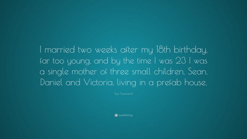 Sue Townsend Quote: “I married two weeks after my 18th birthday, far too young, and by the time I was 23 I was a single mother of three small children, Sean, Daniel and Victoria, living in a prefab house.”