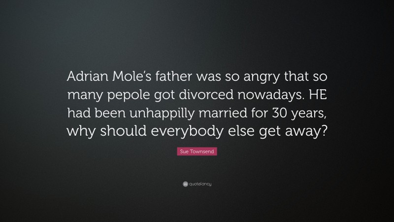 Sue Townsend Quote: “Adrian Mole’s father was so angry that so many pepole got divorced nowadays. HE had been unhappilly married for 30 years, why should everybody else get away?”