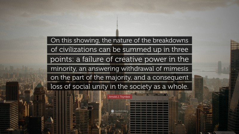 Arnold J. Toynbee Quote: “On this showing, the nature of the breakdowns of civilizations can be summed up in three points: a failure of creative power in the minority, an answering withdrawal of mimesis on the part of the majority, and a consequent loss of social unity in the society as a whole.”
