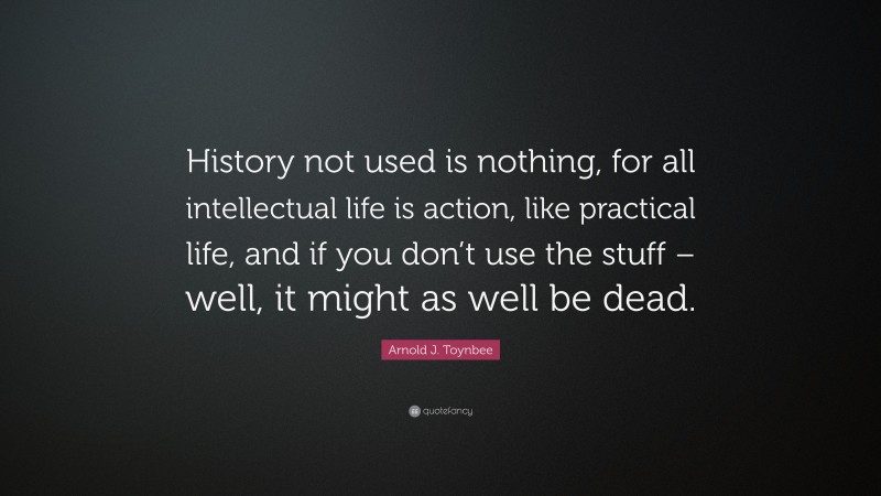 Arnold J. Toynbee Quote: “History not used is nothing, for all intellectual life is action, like practical life, and if you don’t use the stuff – well, it might as well be dead.”