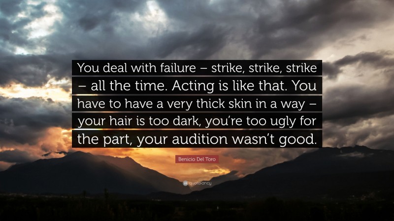 Benicio Del Toro Quote: “You deal with failure – strike, strike, strike – all the time. Acting is like that. You have to have a very thick skin in a way – your hair is too dark, you’re too ugly for the part, your audition wasn’t good.”