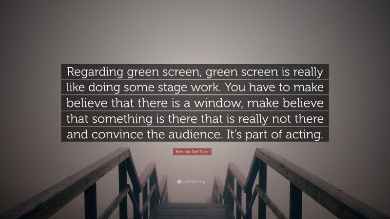 Benicio Del Toro Quote: “Regarding green screen, green screen is really like doing some stage work. You have to make believe that there is a window, make believe that something is there that is really not there and convince the audience. It’s part of acting.”