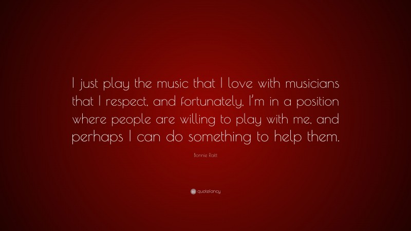 Bonnie Raitt Quote: “I just play the music that I love with musicians that I respect, and fortunately, I’m in a position where people are willing to play with me, and perhaps I can do something to help them.”