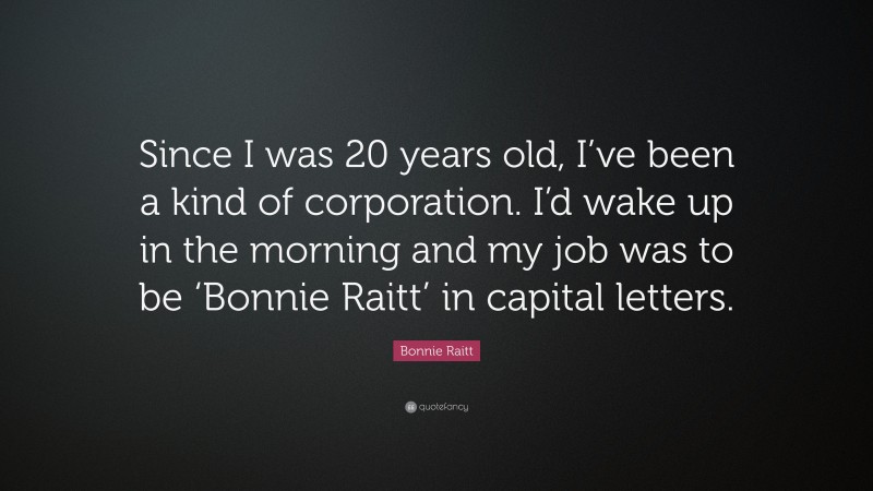 Bonnie Raitt Quote: “Since I was 20 years old, I’ve been a kind of corporation. I’d wake up in the morning and my job was to be ‘Bonnie Raitt’ in capital letters.”