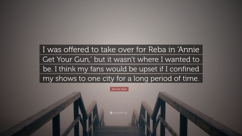 Bonnie Raitt Quote: “I was offered to take over for Reba in ‘Annie Get Your Gun,’ but it wasn’t where I wanted to be. I think my fans would be upset if I confined my shows to one city for a long period of time.”