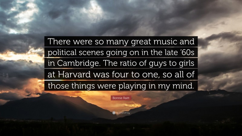 Bonnie Raitt Quote: “There were so many great music and political scenes going on in the late ’60s in Cambridge. The ratio of guys to girls at Harvard was four to one, so all of those things were playing in my mind.”