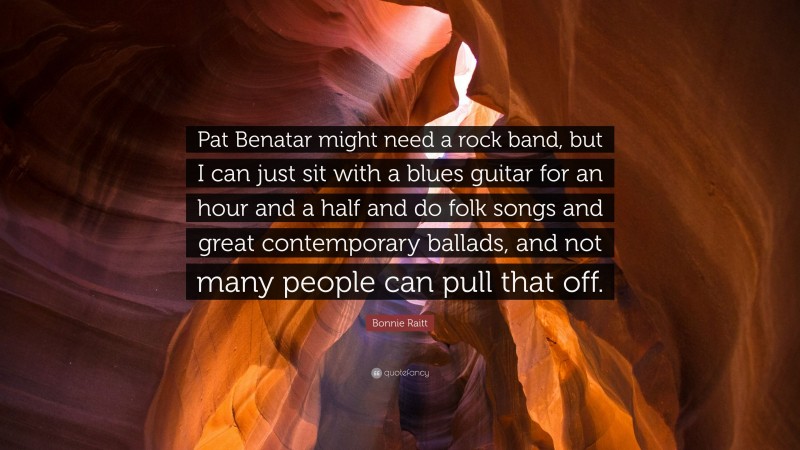 Bonnie Raitt Quote: “Pat Benatar might need a rock band, but I can just sit with a blues guitar for an hour and a half and do folk songs and great contemporary ballads, and not many people can pull that off.”