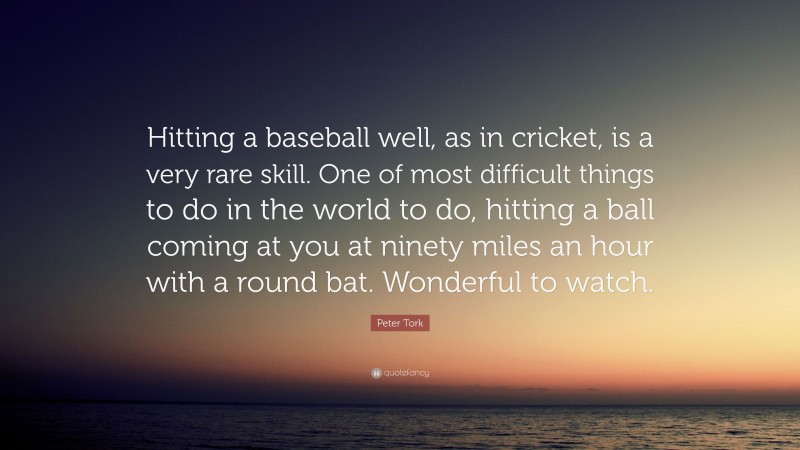 Peter Tork Quote: “Hitting a baseball well, as in cricket, is a very rare skill. One of most difficult things to do in the world to do, hitting a ball coming at you at ninety miles an hour with a round bat. Wonderful to watch.”