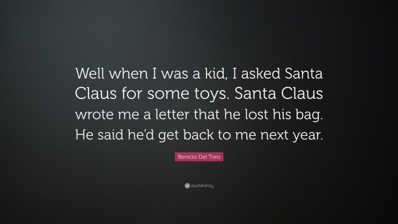 Benicio Del Toro Quote: “Well when I was a kid, I asked Santa Claus for some toys. Santa Claus wrote me a letter that he lost his bag. He said he’d get back to me next year.”