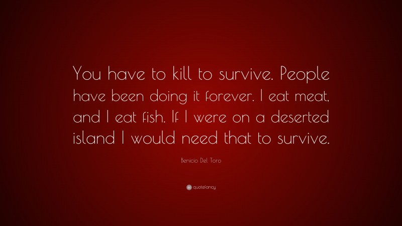 Benicio Del Toro Quote: “You have to kill to survive. People have been doing it forever. I eat meat, and I eat fish. If I were on a deserted island I would need that to survive.”