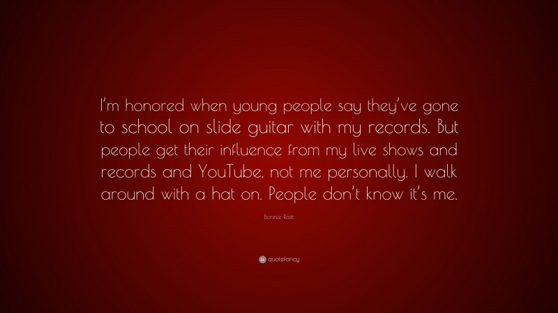 Bonnie Raitt Quote: “I’m honored when young people say they’ve gone to school on slide guitar with my records. But people get their influence from my live shows and records and YouTube, not me personally. I walk around with a hat on. People don’t know it’s me.”