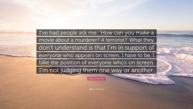 Benicio Del Toro Quote: “I’ve had people ask me: ‘How can you make a movie about a murderer? A terrorist?’ What they don’t understand is that I’m in support of everyone who appears on screen. I have to be. I take the position of everyone who’s on screen. I’m not judging them one way or another.”