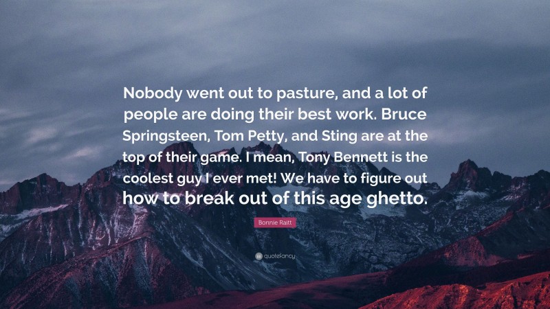Bonnie Raitt Quote: “Nobody went out to pasture, and a lot of people are doing their best work. Bruce Springsteen, Tom Petty, and Sting are at the top of their game. I mean, Tony Bennett is the coolest guy I ever met! We have to figure out how to break out of this age ghetto.”