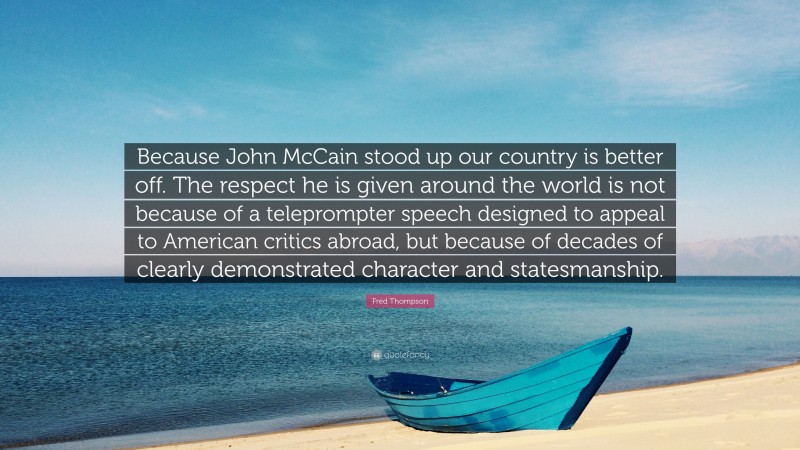 Fred Thompson Quote: “Because John McCain stood up our country is better off. The respect he is given around the world is not because of a teleprompter speech designed to appeal to American critics abroad, but because of decades of clearly demonstrated character and statesmanship.”