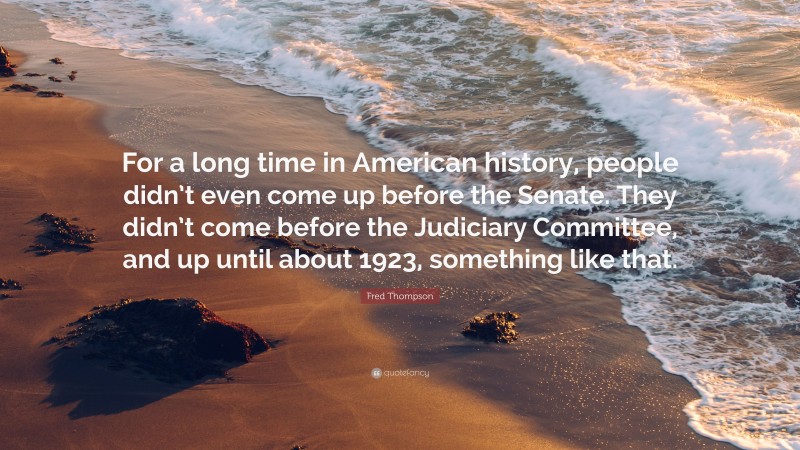 Fred Thompson Quote: “For a long time in American history, people didn’t even come up before the Senate. They didn’t come before the Judiciary Committee, and up until about 1923, something like that.”