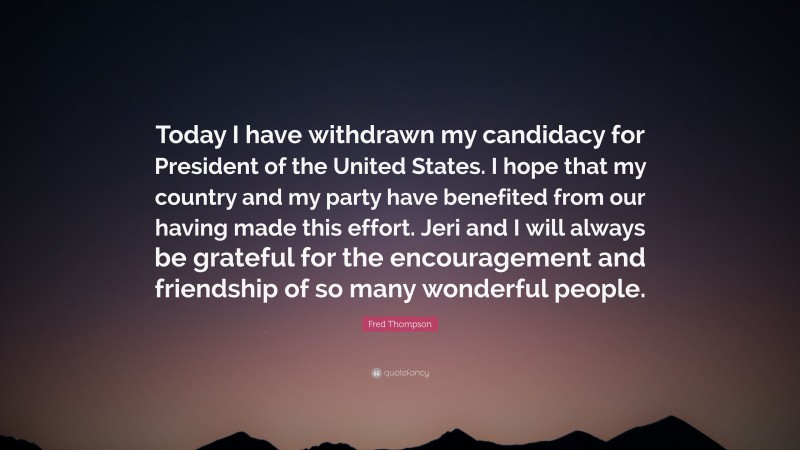 Fred Thompson Quote: “Today I have withdrawn my candidacy for President of the United States. I hope that my country and my party have benefited from our having made this effort. Jeri and I will always be grateful for the encouragement and friendship of so many wonderful people.”