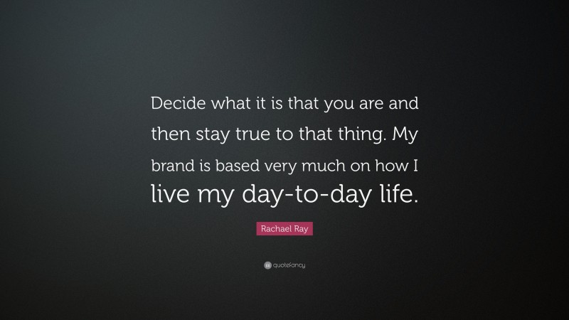 Rachael Ray Quote: “Decide what it is that you are and then stay true to that thing. My brand is based very much on how I live my day-to-day life.”
