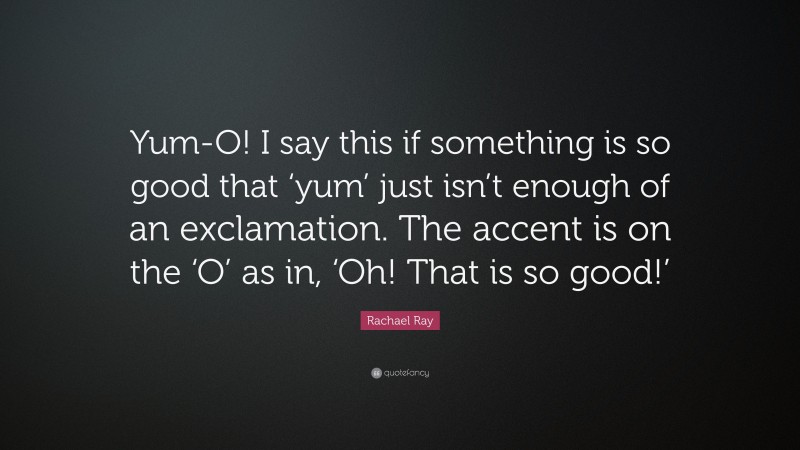 Rachael Ray Quote: “Yum-O! I say this if something is so good that ‘yum’ just isn’t enough of an exclamation. The accent is on the ‘O’ as in, ‘Oh! That is so good!’”