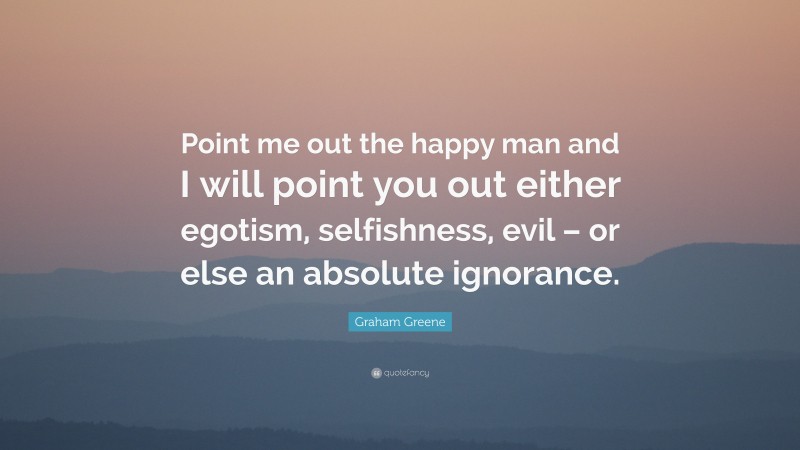 Graham Greene Quote: “Point me out the happy man and I will point you out either egotism, selfishness, evil – or else an absolute ignorance.”