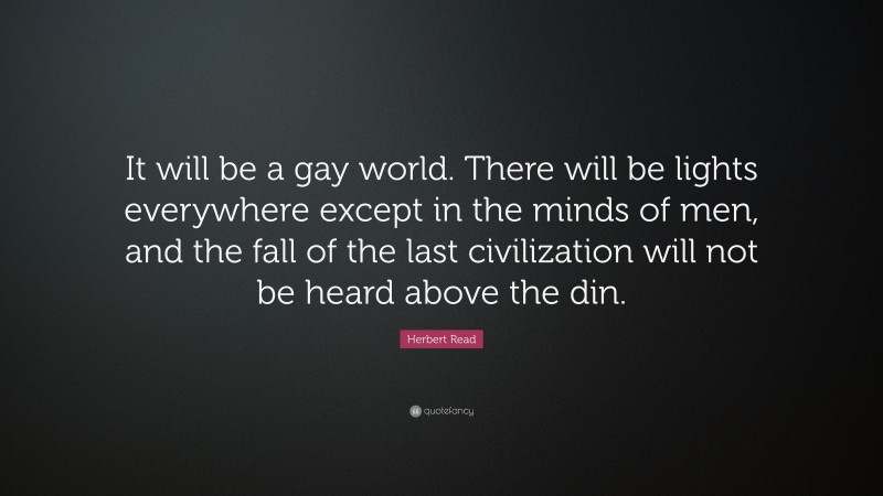Herbert Read Quote: “It will be a gay world. There will be lights everywhere except in the minds of men, and the fall of the last civilization will not be heard above the din.”
