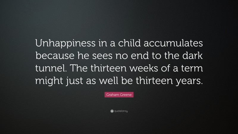 Graham Greene Quote: “Unhappiness in a child accumulates because he sees no end to the dark tunnel. The thirteen weeks of a term might just as well be thirteen years.”