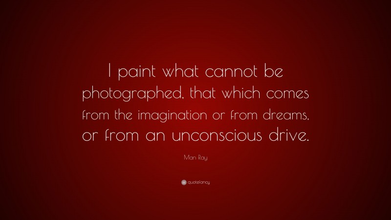 Man Ray Quote: “I paint what cannot be photographed, that which comes from the imagination or from dreams, or from an unconscious drive.”