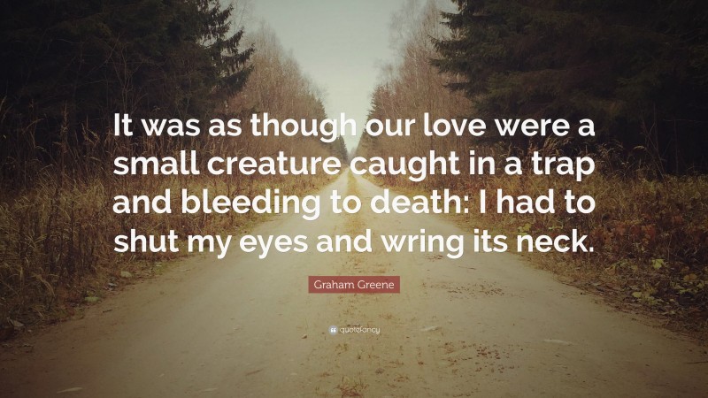 Graham Greene Quote: “It was as though our love were a small creature caught in a trap and bleeding to death: I had to shut my eyes and wring its neck.”