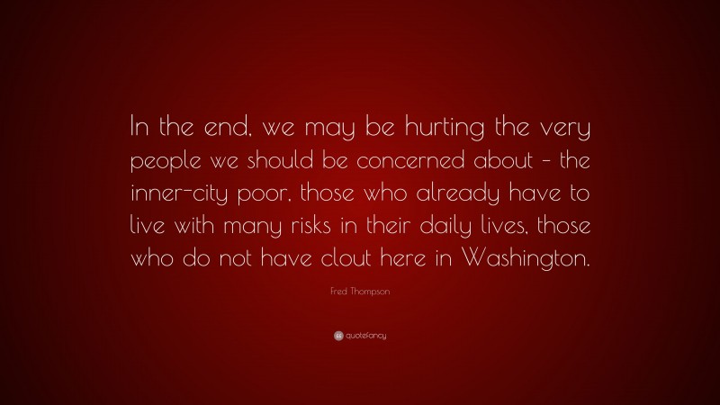 Fred Thompson Quote: “In the end, we may be hurting the very people we should be concerned about – the inner-city poor, those who already have to live with many risks in their daily lives, those who do not have clout here in Washington.”