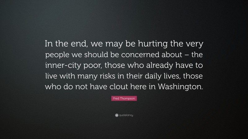 Fred Thompson Quote: “In the end, we may be hurting the very people we should be concerned about – the inner-city poor, those who already have to live with many risks in their daily lives, those who do not have clout here in Washington.”