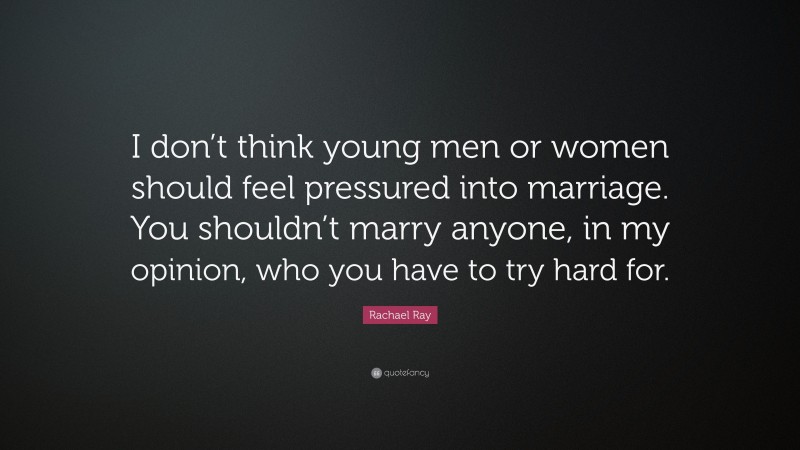 Rachael Ray Quote: “I don’t think young men or women should feel pressured into marriage. You shouldn’t marry anyone, in my opinion, who you have to try hard for.”